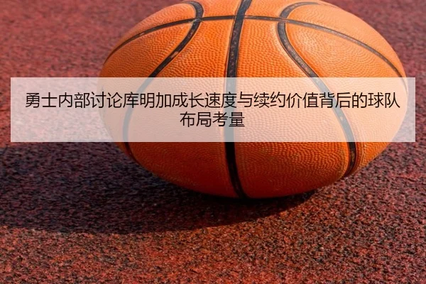 勇士内部讨论库明加成长速度与续约价值背后的球队布局考量