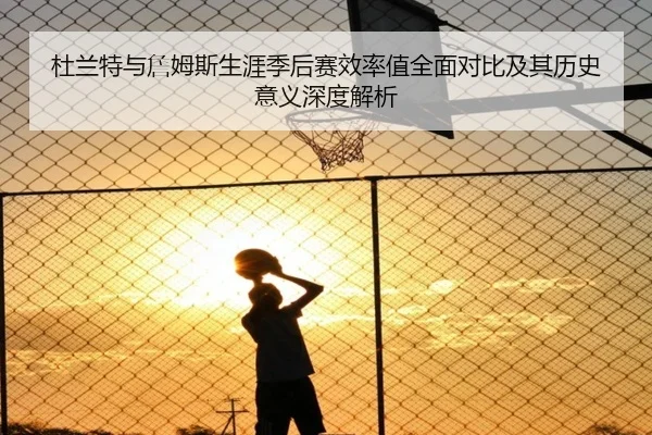 杜兰特与詹姆斯生涯季后赛效率值全面对比及其历史意义深度解析