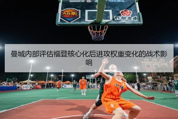曼城内部评估福登核心化后进攻权重变化的战术影响