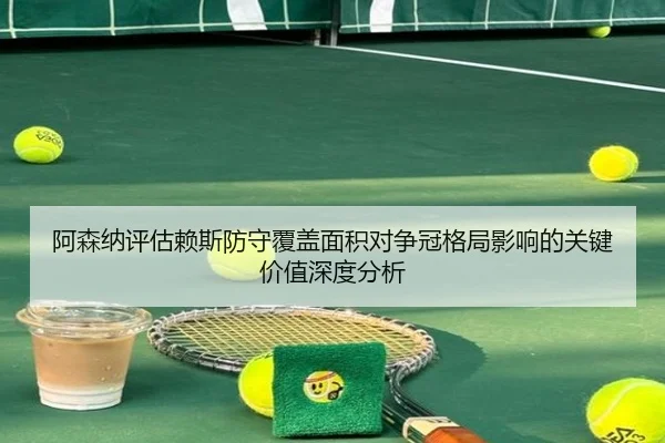 阿森纳评估赖斯防守覆盖面积对争冠格局影响的关键价值深度分析