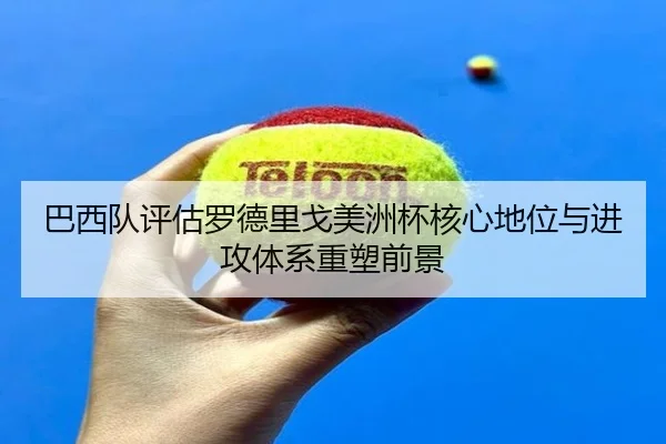 巴西队评估罗德里戈美洲杯核心地位与进攻体系重塑前景