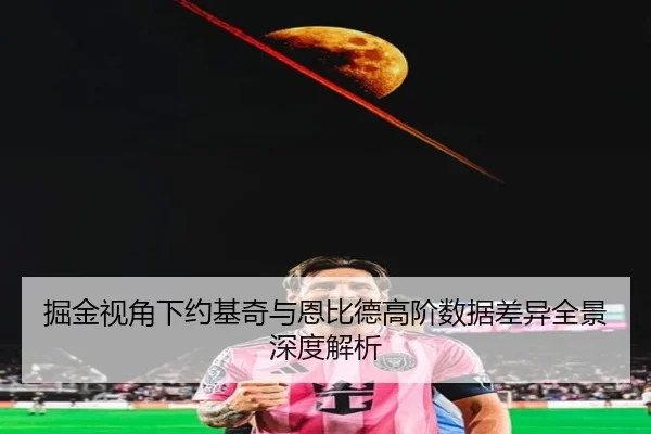 掘金视角下约基奇与恩比德高阶数据差异全景深度解析