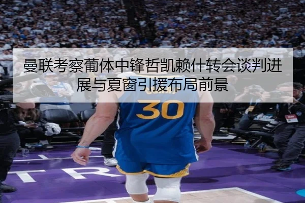 曼联考察葡体中锋哲凯赖什转会谈判进展与夏窗引援布局前景