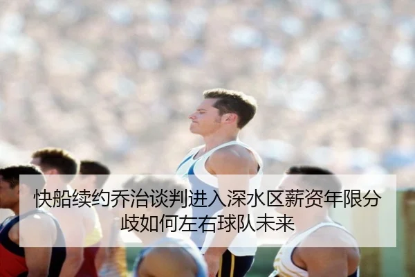快船续约乔治谈判进入深水区薪资年限分歧如何左右球队未来