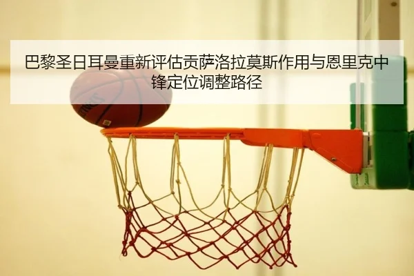 巴黎圣日耳曼重新评估贡萨洛拉莫斯作用与恩里克中锋定位调整路径