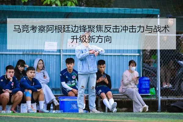 马竞考察阿根廷边锋聚焦反击冲击力与战术升级新方向