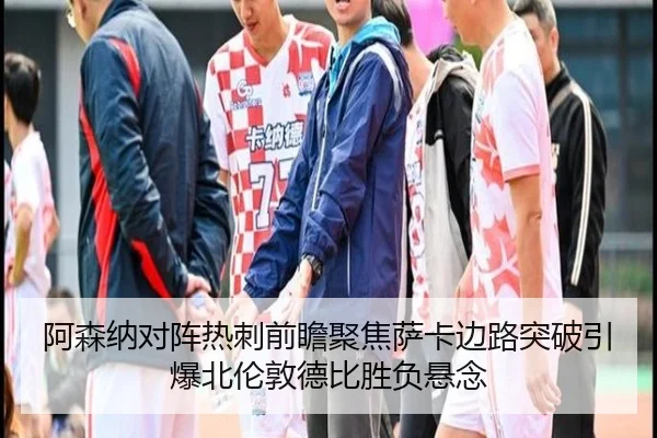 阿森纳对阵热刺前瞻聚焦萨卡边路突破引爆北伦敦德比胜负悬念